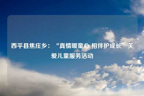 西平县焦庄乡：“真情暖童心 相伴护成长”关爱儿童服务活动