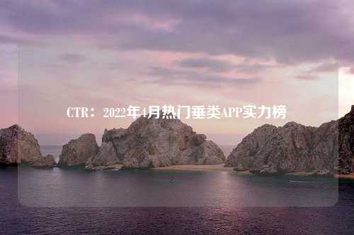 CTR：2022年4月热门垂类APP实力榜